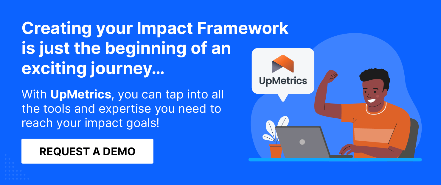 Creating your Impact Framework is just the beginning. With UpMetrics, tap into all the tools and expertise you need to reach your impact goals. Get a demo.