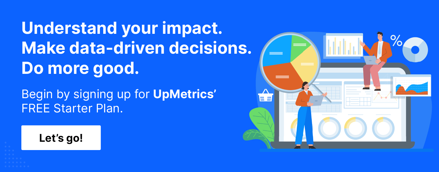 Understand your impact. Make data-driven decisions. Do more good. Begin by signing up for UpMetrics' FREE Starter Plan!